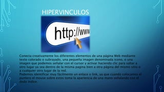 HIPERVINCULOS
Conecta creativamente los diferentes elementos de una página Web mediante
texto colorado o subrayado, una pequeña imagen denominada icono, o una
imagen que podemos señalar con el cursor y activar haciendo clic para saltar a
otro lugar ya sea dentro de la misma pagina bien a otra página del mismo sitio o
a cualquier otro lugar de la red.
Podemos identificar muy fácilmente un enlace o link, ya que cuando colocamos el
puntero el mouse sobre estos toma la apariencia de una mano señalando con el
dedo índice.
 