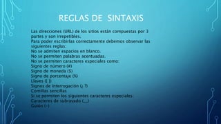 REGLAS DE SINTAXIS
Las direcciones (URL) de los sitios están compuestas por 3
partes y son irrepetibles.
Para poder escribirlas correctamente debemos observar las
siguientes reglas:
No se admiten espacios en blanco.
No se permiten palabras acentuadas.
No se permiten caracteres especiales como:
Signo de número (#)
Signo de moneda ($)
Signo de porcentaje (%)
Llaves ({ })
Signos de interrogación (¿ ?)
Comillas sencillas
Si se permiten los siguientes caracteres especiales:
Caracteres de subrayado (__)
Guión (-)
 