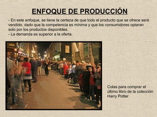 ENFOQUE DE PRODUCCIÓN
- En este enfoque, se tiene la certeza de que todo el producto que se ofrece será
vendido, dado que la competencia es mínima y que los consumidores optaran
solo por los productos disponibles.
- La demanda es superior a la oferta.

Colas para comprar el
último libro de la colección
Harry Potter

 