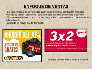 ENFOQUE DE VENTAS
- En este enfoque, es el vendedor quien debe animar al comprador, mediante
técnicas de ventas “agresivas”, para que este adquiera suficientes productos.
- Normalmente esto ocurre con productos que los consumidores no piensan adquirir
habitualmente.
- La oferta es mayor que la demanda.

Hay que vender todo lo que se produce.

 