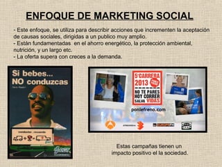 ENFOQUE DE MARKETING SOCIAL
- Este enfoque, se utiliza para describir acciones que incrementen la aceptación
de causas sociales, dirigidas a un publico muy amplio.
- Están fundamentadas en el ahorro energético, la protección ambiental,
nutrición, y un largo etc.
- La oferta supera con creces a la demanda.

Estas campañas tienen un
impacto positivo el la sociedad.

 