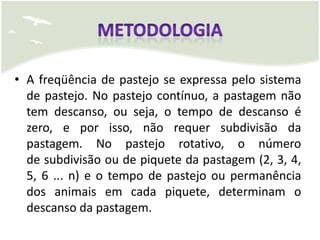 • A freqüência de pastejo se expressa pelo sistema
  de pastejo. No pastejo contínuo, a pastagem não
  tem descanso, ou seja, o tempo de descanso é
  zero, e por isso, não requer subdivisão da
  pastagem. No pastejo rotativo, o número
  de subdivisão ou de piquete da pastagem (2, 3, 4,
  5, 6 ... n) e o tempo de pastejo ou permanência
  dos animais em cada piquete, determinam o
  descanso da pastagem.
 