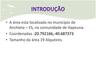 • A área esta localizada no município de
  Anchieta – ES, na comunidade de Itapeuna.
• Coordenadas -20.792166,-40.687373
• Tamanho da área 19 Alqueires.
 