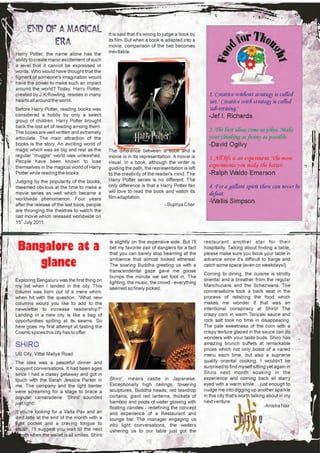 It is said that it's wrong to judge a book by
                                             its film. But when a book is adapted into a
                                             movie, comparison of the two becomes
Harry Potter, the name alone has the         inevitable.
ability to create manic excitement of such
a level that it cannot be expressed in
words. Who would have thought that the
figment of someone's imagination would
have the power to make such an impact
around the world? Today, Harry Potter,
created by J.K.Rowling, resides in many                                                        1. Creative without strategy is called
hearts all around the world.                                                                   'art.' Creative with strategy is called
Before Harry Potter, reading books was                                                         'advertising.'
considered a hobby by only a select                                                            -Jef I. Richards
group of children. Harry Potter brought
back the lost art of reading among them.
The books are well written and extremely                                                       2. The best ideas come as jokes. Make
articulate. The main attraction of the                                                         your thinking as funny as possible.
books is the story. An exciting world of                                                       -David Ogilvy
magic which was as big and real as the       The difference between a book and a
regular “muggle” world was unleashed.        movie is in its representation. A movie is
People have been known to lose
                                                                                               3. All life is an experiment. The more
                                             visual. In a book, although the writer is
themselves in the magical world of Harry     guiding the path, the representation is left
                                                                                               experiments you make the better.
Potter while reading the books.              to the creativity of the reader's mind. The       -Ralph Waldo Emerson
Judging by the popularity of the books,      Harry Potter series is no different. The
itseemed obvious at the time to make a       only difference is that a Harry Potter fan        4. For a gallant spirit there can never be
                                             will love to read the book and watch its
movie series as well which became a
                                             film adaptation.
                                                                                               defeat.
worldwide phenomenon. Four years
after the release of the last book, people                                - Supriya Char
                                                                                               -Wallis Simpson
are thronging the theatres to watch the
last movie which released worldwide on
15th July 2011.



                                             is slightly on the expensive side. But I'll     restaurant another star for their
 Bangalore at a                              bet my favorite pair of danglers for a fact
                                             that you can barely stop beaming at the
                                                                                             hospitality. Talking about finding a table,
                                                                                             please make sure you book your table in

    glance                                   ambience that almost looked ethereal.
                                             The soaring Buddha greeting us with a
                                             transcendental gaze gave me goose
                                                                                             advance since it's difficult to barge and
                                                                                             catch some space (even on weekdays!)
                                                                                             Coming to dining, the cuisine is strictly
                                             bumps the minute we set foot in. The
Exploring Bengaluru was the first thing on                                                   oriental and a breather from the regular
                                             lighting, the music, the crowd - everything
my list when I landed in the city. This                                                      Manchurians and the Schezwans. The
                                             seemed so finely picked.
column was born out of a mere whim,                                                          conversations took a back seat in the
when hit with the question, “What new                                                        process of relishing the food which
columns would you like to add to the                                                         makes me wonder if that was an
newsletter to increase readership?”                                                          intentional conspiracy at Shiro! The
Landing in a new city is like a bag of                                                       crispy corn in warm Teriyaki sauce and
opportunities spilling at its seams. So                                                      rock salt took no time in disappearing.
here goes my first attempt at tasting the                                                    The pale sweetness of the corn with a
Cosmo spices this city has to offer.                                                         crispy texture glazed in the sauce can do
                                                                                             wonders with your taste buds. Shiro has
SHIRO                                                                                        amazing brunch buffets at remarkable
                                                                                             prices which not only boast of a varied
UB City, Vittal Mallya Road                                                                  menu each time, but also a supreme
The idea was a peaceful dinner and                                                           quality oriental cooking. I wouldn't be
buoyant conversations. It had been ages                                                      surprised to find myself sitting yet again in
since I had a classy getaway and got in                                                      Shiro next month soaking in the
touch with the Sarah Jessica Parker in       Shiro', means castle in Japanese.               experience and coming back all starry
me. The company and the light banter         Exceptionally high ceilings, towering           eyed with a warm smile… just enough to
were screaming for a stage to brace a        sculptures, Buddha heads, red teardrop          nudge me into digging up another sparkle
popular camaraderie. 'Shiro' sounded         curtains, giant red lanterns, thickets of       in this city that's worth talking about in my
just right!                                  bamboo and pools of water glowing with          next venture.
                                             floating candles - redefining the concept                                        -Anisha Nair
If you're looking for a Vada Pav and an      and experience of a Restaurant and
iced latte at the end of the month with a    lounge bar. The manager engaging us
tight pocket and a craving tongue to         into light conversations, the waiters
shush, I'll suggest you wait till the next   ushering us to our table just got the
month when the wallet is all smiles. Shiro
 