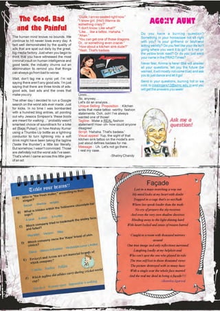 “Dude, I am so wasted right now.”
    The Good, Bad                                    “I know girl. (Hic!) Wanna do
                                                                                                        AGONY AUNT
                                                     something crazy?”
   and the Painful                                   “I don't know. Like what?”
                                                     “Like… like a tattoo. Hahaha. ”
                                                                                                  Do you have a burning question?
The human mind knows no bounds. We                   “Ahan.”
                                                     “You can get one of those dragons.           Something in your horoscope not sit right
continue to hit newer lows every day. A                                                           with you? Is your girlfriend or boyfriend
                                                     Or.. or something even crazier.”
fact well demonstrated by the quality of                                                          acting weirdly? Do you feel like your life isn't
                                                     “How about a kitchen sink dude?”
ads that are spat out daily by the great,            “Yeah. That's badass.                        going where you want it to go? Is it not on
big media factory. Just when you begin to                                                         the yellow brick road? Or do you just want
think that you have witnessed the most                                                            your name in the PRAD Times?
criminal insult on human intelligence and
good taste, the industry churns out an                                                            Never fear, Amma is here! She will answer
abomination to remind you that things                                                             all your questions, tell you the future (be
can always go from bad to worse.                                                                  warned, it will mostly not come true) and ask
                                                                                                  you to just dance and let it go!
Wait, don't tag me a cynic yet. I'm not
saying there aren't any good ads. I'm just                                                        Send in your questions, burning hot or ice
saying that there are three kinds of ads-                                                         cold, to inkslingers12@simc.edu.in and you
good ads, bad ads and the ones that                                                               will get the answers you seek!
make you cry.                                        Umm…
                                                     So, anyway…
The other day I decided to run a Google
                                                     Let's do an analysis…
search on the worst ads ever made. Just              Unique Selling Proposition : Kitchen
for kicks. In no time I was bombarded                sinks that make tattoo -worthy fashion
with a hundred blog entries, all pointing            statements. Ooh, ooh! I've always
out why Jessica Simpson's 'these boots               wanted one of those!
are meant for walking…' probably wasn't              Tagline: Make a REAL fashion
smartest choice of soundtrack for a bike             statement! How- oh- how could anyone
ad (Bajaj Pulsar); or how Akshay Kumar               disagree!
using a Thumbs-Up bottle as a lightning              Script: 'Hahaha. That's badass.'
conductor to turn lightning into a soft              Visual appeal: Yup, the sight of that
drink might have been taking the tagline             kitchen sink tattoo on the model's arm
('taste the thunder') a little too literally.        just about defines badass for me.
But somehow, I wasn't convinced. Those               Message : Uh. Let's not go there…
                                                     I rest my case.
are definitely not the worst ads I've seen.
That's when I came across this little gem                                 -Shaliny Chandy
of an ad:




                                                                                                      Façade
                       r brains!!
            Tickle you      ccording
                                     to their
                                                                                             Lost in a maze searching a way out
                              aker," a                                                     My mind looks at my heart with doubt
                 he fresh m
  A)  Who is "t
      slogan?                                                                               Trapped in a cage that's so not Ruth
                              wrigley
                  Mentos                              ocolate b
                                                                ar                         Where lies speak louder than the truth
      Secret                                lorone ch
                       n with   in the Tob                                                   No cry of prayers the sky receives
            t is hidde
   B) Wha
       log o?                                                                             And even the very own shadow deceives
                                A hunter
                   A skier                                   y face,
        A bear                                     the smile                               Blinding away to the light shining hard
                                         ademark
                           y tried to tr
               h compan                                                              With heart locked and sense of reason barred
    C) Whic iled?
         and fa
                                     Nike
                        Verizon
          Wal-Mart                                   nd of skin                           Caught in a room with thousand mirrors
                                           'Kaya' bra
                             y owns the                                                                    around
                h compan
     D) Whic ?
          clinics                                                ited
                                                       Lever Lim                     One true image and only reflections surround
                                            Hindustan
                       arico  Industries                                                    Laughing loudly at my helpless soul
           Dabur M                                 lb    rands of
                                        rt materia
                           rcon are a                                                 Who can't spot the one who played its role
        E) Fevicryl and A ?
                        pany                                                              The true self lost in those thousand views
           which com
                                     ilite                                                The picture destroyed with so many hues
                         nchor Pid
            Camlin A                                    cricket wor
                                                                    ld                    With a single scar the whole face marred
                                            rry during
                    tagline d id adidas ca                                            And the real me dead in being a façade!!!!
         F) Which
            cu p?                                              ing                                               -Akansha Agarwal
                                                  ible is noth
                                     ort Imposs
                          Forever sp
             Just do it
 