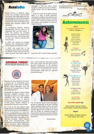 participate in this and other events           the Bhaskar Woman of the Year Award by the
      Accolades                              including crossing the Gulf of Mexico,
                                             Pacific Ocean and the Mediterranean
                                                                                            DainikBhaskar Group
                                                                                                                      -Shaliny Chandy
                                             Sea.
 Bhakti Sharma of SIMC-B comes               In 2008 she swam the English Channel
 across as a confident, down-to-earth        again in a relay of three swimmers
 young lady. Dig a little deeper and you     including her mother Leena Sharma and
 will come across a list of achievements     friend Priyanka Gehlot, which is in Asia's
 that will baffle you and make you take a    record. This is also the world record of
 second look at this remarkable young
 woman with renewed respect and
 admiration.
                                             first mother and daughter to cross the
                                             English Channel.                                   Achievements
 An outstanding swimmer, Bhakti's
                                                                                                                  jazz
                                                                                                       En vogue ( fashion show)
 achievements are too many to be
                                                                                                          Theme: Garage-1st
 mentioned fully and with justice. In
 2010, she became the youngest
 female swimmer in the world to swim                                                                         Natasha Asnani
 across seven seas, and the first Asian                                                                      Chandni Mehta
 to swim four oceans including the                                                                            Arjun Tiwari
 Arctic Ocean.                                                                                               Kavya Natrajan
                                                                                                            Sameer Roopawala
 In 2006, she crossed the English                                                                              Parth Shah
 Channel from Shakespeare Beach,                                                                               Sonam Jain
 Dover England to Callisport, France.
 In 2007, she stood first in the                                                                                Singing
 competition at Key West 21 km race in                                                                       Ankita Saha- 2nd
 the Atlantic Ocean and was the first
 Asian swimmer with Gold medal to            And now in 2011, she has been awarded                            Duet Singing
                                                                                                             Alivia Bakshi-1st


                                                                                                                Dancing
  RAVINDRA PUROHIT                          role in short listing the final 20-25 entries
                                            from every region with the final round in                        1st Runner up
 NISSAN BRAND MANAGER 2011                  Mumbai comprising of 36 students.                                 Kevan Anand
                                            Selection criteria were purely based on their                    Ruchika Sharma
                                            respective presentation skills,                                      Shreedas
                                            communication skills and the approach                           Shraddha Mudaliar
                                            towards the project.                                              Trilok Karkera

                                                                                                             2nd Runner up
                                                                                                              Riddhi Choksi
                                                                                                               Tanvi Bandal
Ravindra Purohit of SIMC-B 2010-2012                                                                          Nivedita Matta
is among the 18 enterprising youth,                                                                            Kruti Panth
selected from across India as Nissan                                                                           Jayati Ahuja
Student Brand Manager's and has
received the honorary title of 'Nissan                                                                       A Pythian Ode
Brand Manager 2011'.                                                                                            Carrom
Incidentally the Nissan Student Brand                                                                        Maithili Sawant
Manager (NSBM) Program 2011                                                                                  Pankhuri Kumar
managed to garner over 2,843 student
registration from over 450 colleges                                                                           Tug Of War
across 15 Indian cities, in only its                                                                          Chandni Mehta
second year showcasing the popularity
of this unique student initiative to        The 18-selected Student Brand Managers                       Star of the month- July
promote the company's brand in India.       will get an opportunity to be part of Nissan
                                            India's marketing division with a six-month             Senior Batch: Gaurav Narula
As a part of the key initiative team
Nissan had tied up with Bloomberg UTV
                                            internship during which they will receive a           Junior Batch: Karthik Ramanathan
                                            monthly stipend of Rs 30,000 each, along
who brought the jury for the NSBM 2011
which comprised of eminent
                                            with Rs 20,000 as marketing budget to                                August
                                            execute their exclusive branding initiatives
personalities like Mr. Prahlad Kakkar, Ad
                                            to promote the Nissan Micra brand of cars in            Senior Batch: Snigdha Sharma
Guru, Genesis Films, Mr. Harish Bijoor,
                                            the country.                                               Junior Batch: Sai Vivek
CEO of Harish Bijoor Consults Inc, Mr.
Hormazd Sorabjee, Editor, Autocar                                     -Synjini Nandy
India, V.G. Ramakrishnan, Vice
President, Frost and Sullivan India, Mini
Menon, Executive Editor Bloomberg
UTV, all of whom played an important
 