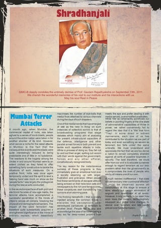 Shradhanjali




         SIMC-B deeply condoles the untimely demise of Prof. Gautam Rajadhyaksha on September 13th, 2011.
              We cherish the wonderful memories of his visit to our institute and his interactions with us.
                                            May his soul Rest in Peace.




                                               maximises the number of eye-balls that        meets the eye and prefer dealing it with
 Mumbai Terror                                 media finds attached to various channels
                                               during the days of such disasters.
                                                                                             media-served, oversimplified predicates.
                                                                                             While 'We' so vehemently pontificate our
                                                                                             beliefs in pointing fingers at the dire state
   Attacks                                     One of the media trends that has emerged
                                               of late as the new 'in thing' on such
                                                                                             of administrative capabilities of those in
                                                                                             power, we rather conveniently fail to
A month ago, when Mumbai, the                  instances of collective sorrow is that of     regard the idea that it is 'We' that form
commercial capital of India, was taken         broadcasting programs that stage              'They'. In some direct or indirect
aghast by a series of bomb blasts, people      debates which mainly aim at analysing         mannerisms, each one of us has
around the entire nation were taken in for     the present infrastructural capacities of     contributed to the situation we are part of
another shocker of its kind. However,          the defence, intelligence and other           today and even something as severe as
what carves a niche for the latest attacks     parallel armed forces to both prevent and     terrorism too falls under the same
in Mumbai is the fact that the                 tackle such repetitive attacks in India.      umbrella. We must understand and
consequential events post the blasts were      While in process of doing so, they fail not   appreciate the fact that we are too dense
quite interestingly reduced to being           to vent out their anger, spilling out venom   a nation to remain completely shielded
predictable and of little or no substance.     with their words against the government,      against all sorts of possible loopholes in
The reactions to the tragedy among the         forces and any other official,                security. The best therefore, we could
circles in and around Mumbai were to an        constitutionally recognized body.             offer from our end is to educate ourselves
extent clichéd as they failed to offer                                                       enough to regard terrorism as our own
something fairly constructive to tackle the    The key reason for the instantaneous
                                               success of these programs is they             problem rather than the government's as
situations of such measures. On a                                                            it compromises the lives of people who
positive front, India was once again           immediately grab an emotional hold over
                                               a society steaming up with anger,             are by all means one of our own.
temporarily united and the spirit to lend a
helping hand was much on show as the           frustration and grievance. When people        A much needed indifference – that does
'people factor' was largely the protagonist    find these sentiments of escapist attitude    not demand any inter-communal affection
during the rescue acts conducted.              being echoed on their television sets and     – must be observed across all
                                               newspapers by the rich and famous ones,       communities at this stage to ensure a
In the revolutionized face of both print and   these conjectures start transitioning into    slow, steady but certain elimination of
electronic facades of new age media, the       opinions at an alarming pace.                 anguish and resentment at all levels.
terrorist attacks have accomplished a                                                        However, it only remains to be seen how
successful penetration in the minds of         This thinking henceforth – that is brutally
                                               injected among the common minds –             soon does the modern, technologically
citizens across all corners, breaking the                                                    equipped and global India changes its
physical and demographical barriers. The       elevates the perceptions over
                                               stereotyped caricatures of terrorism to       stance over terrorism and lets sanity
impact of the word 'terrorism' has                                                           prevail over fundamentalism.
therefore quite substantially acquired a       another level. People fail to buy and
strengthened significance in the minds of      acknowledge the idea of terrorism being a
ordinary mortals, which essentially            way too far deep-rooted problem than                                     -Parth Pandya
 