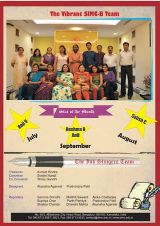 The Vibrant SIMC-B Team




                                      Star of the Month
                                                                                                Sat
                                                                                                   ish
         iV                                                                                              C
      Raj
                                            Reshma B
                  y                                                                  Au
              Jul
                                              Anil
                                                                                       gus
                                                                                          t
                                       September

                                                   The Ink Slingers Team
Treasurer            Avneet Bindra
Convener             Synjini Nandi
Co Convener          Shrey Gandhi

Designers            Akansha Agarwal        Prativindya Patil


Reporters            Saroma Srinidhi        Maithili Sawant      Aloka Chatterjea
                     Supriya Char           Parth Pandya         Prativindya Patil
                     Shaliny Chandy         Chandni Mehta        Akansha Agarwal


                    No. 95/2, #Electronic City, Hosur Road, Bengaluru- 560100, Karnataka, India
              Tel: 080 6713 9587 | 9521, Fax: 080 6713 9533, contact@simc.edu.in | www.simc.edu.in
 