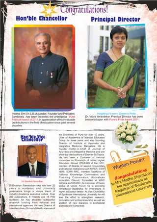 Hon’ble Chancellor                                                          Principal Director




  Padma Shri Dr.S.B.Mujumdar, Founder and President,                                  Neighbour’s envy, Owner’s Pride
  Symbiosis, has been awarded the prestigious ‘Pune                         Dr. Vidya Yeravdekar, Principal Director has been
  Festival Award’ of 2011, in appreciation of his invaluable                bestowed upon with Pune's Pride Award 2011.
  contributions in the field of education since past several
  decades.


                                                 the University of Pune for over 10 years,
           Hon’ble Vice                          Chief of Academics of Manipal Education
           Chancellor                            Group for three years and also founding
                                                 Director of Institute of Ayurveda and
                                                 Integrative Medicine, Bangalore. He is
                                                 founder Editor-in-Chief of Journal of
                                                 Ayurveda and Integrative Medicine and one
                                                 of the top cited authors of Elsevier SciTopics.
                                                 He has been a Convener of national
                                                 committee on Promotion of Indian Higher                            e       r!
                                                 Education Abroad (PIHEAD) of the UGC,
                                                                                                             an Pow
                                                                                                    Wom
                                                 member of Boards of several Universities
                                                 and national institutions such NIPER, CSIR
                                                                                                                   ns
                                                 NBRI, ICMR RRC, member Taskforce of
                                                 National Knowledge Commission and
                                                                                                           atulatioma on
                                                 Planning Commission, Karnataka
                                                                                                     C ongr hu Shar as
                                                 Innovation Council, Consultant at WHO
                                                                                                           Ma d     ent
                                                                                                      Mrs ppointm mbiosis
            Dr. Bhushan Patwardhan
                                                 Geneva and SEARO. As Convener of Vision
                                                                                                   to
Dr.Bhushan Patwardhan who has over 20            Group of EDGE Forum he is providing
                                                                                                       her a ar of Sy iversity
                                                                                                          istr
years in academic and University                 remarkable leadership for innovations in                            n
governance brings a unique blend of              higher education sector. As Vice Chancellor          Reg ational U
                                                                                                            n
                                                                                                      Inter
Industry-Academia executive culture. Over        of Symbiosis International University he will
200 publications, 8 Patents and 18 PhD           lead the effort to strengthen research,
students, he has attracted substantial           innovation and entrepreneurship as well as
research funding from national and               addition of new disciples in biomedical
international agencies. He was Director of       sciences and humanities.
Interdisciplinary School of Health sciences of
 