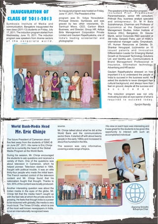 INAUGURATION OF                                     he inaugural program was hosted on Friday,
                                                     June 17, 2011. The President of the
                                                                                                       The speakers of the induction program
                                                                                                       included Prof. Premkumar
                                                                                                       Parameshwaran, senior HR consultant;
CLASS OF 2011-2013                                   program was Dr. Vidya Yeravdekar,
                                                     Principal Director, Symbiosis and was
                                                                                                       Prithvijit Roy, business analyst specialist
                                                                                                       and entrepreneur; Dr. M H Bala
Symbiosis Institute of Media and                     graced by two other visionaries, Dr.              Subrahmanya, Chairman and Professor of
communication, Bangalore inaugurated the             Santrupt Misra, CEO, Carbon Black                 Economics at the Department of
new class (2011-13) students on Friday, July         Business, and Director, Group HR, Aditya          Management Studies, Indian Institute of
17, 2011. The induction program started from         Birla Management Corporation Private              Science (IISc), Bangalore; Dr. Gaurav
Wednesday, June 15, 2011. The induction              Limited and Gautam Rajadhyaksha, one of           Manik, senior Corporate R&D specialist at
program saw speakers from diverse sectors            India's leading screenwriter and                  3M India; Sanjeeb Patra, part of HSBC's
o f t h e c o r p o r a t e w o r l d .              photographer                                      international manager cadre; Omprakash,
                                                                                                       VP, Human Resources at Deloitte; Dr.
                                                                                                       Shankar Venugopal, (co)inventor on 10
                                                                                                       issued patents and Innovation
                                                                                                       Differentiation Leader for Emerging Market
                                                                                                       Growth at Honeywell Technology Solutions
                                                                                                       Ltd; and Vanitha Jain, Communications &
                                                                                                       Brand Management Professional in
                                                                                                       Insurance, Information technology,
                                                                                                       Advertising and HR sector.
                                                                                                       Gautam Rajadhyaksha stressed on how
                                                                                                       important it is to understand the people of
                                                                                                       India to succeed in the business world. He
                                                                                                       asked the students to never disregard their
                                                                                                       cultural background, and always have their
                                                                                                       feet on ground, despite all the success and
                                                                                                       a    c    c    o    l   a     d   e   s   .

                                                                                                       The induction program was not only
                                                                                                       motivating but also an eye-opener of what is
                                                                                                       r e q u i r e d t o s u c c e e d t o d a y.

                                                                                                                                  -Synjini Nandy




    World Bank-Media Head                           source.                                           His view on each topic was interesting and
                                                                                                     it was great for the students to be given this
                                                    Mr. Chinje talked about what he did at the
        Mr. Eric Chinje                             World Bank and the communications
                                                                                                     opportunity to interact with such an
                                                                                                     accomplished individual
                                                    sector there. It started off with about twenty
The future President of Cameroon stood              people in the early 1980s and increased to
five feet away from the students of SIMC-B          about five hundred in the 90s.
on June 29th, 2011. His name is Eric Chinje         The session was very informative,
and he is currently the head of the Global          covering a wide range of topics.
Media Program at the World Bank.
During his session, Mr. Chinje encouraged
the students to ask questions and received a
variety of them. One of the questions was
about television in Cameroon, which he
helped pioneer. Television started in 1984,
fraught with political trouble. It was an elite
thirty-four people who made the initial team.
The French wanted control of the television
content and Mr. Chinje found that his
nationalism fought that thought. Thanks to
him, 65% of the content was locally produced.
Another interesting question was about the
Indian media in the eyes of the globe. Mr.
Chinje felt that the media hasn't caught up
with the fast rate at which the private sector is
growing. He feels that though India is a power
to be reckoned with globally, the media is very
much local. The Times Of India, which is one
                                                                                                                               -Saroma Srinidhi
of the most well known newspapers in India,                                                                                      &Supriya Char
is not an internationally recognized news
 