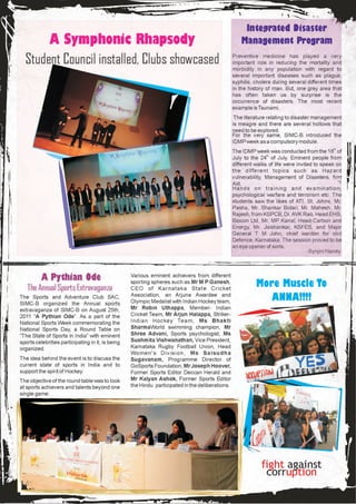 Integrated Disaster
       A Symphonic Rhapsody                                                                           Management Program

  Student Council installed, Clubs showcased                                                      Preventive medicine has played a very
                                                                                                  important role in reducing the mortality and
                                                                                                  morbidity in any population with regard to
                                                                                                  several important diseases such as plague,
                                                                                                  syphilis, cholera during several different times
                                                                                                  in the history of man. But, one grey area that
                                                                                                  has often taken us by surprise is the
                                                                                                  occurrence of disasters. The most recent
                                                                                                  example is Tsunami.
                                                                                                   The literature relating to disaster management
                                                                                                  is meagre and there are several hollows that
                                                                                                  need to be explored.
                                                                                                  For the very same, SIMC-B introduced the
                                                                                                  IDMP week as a compulsory module.
                                                                                                  The IDMP week was conducted from the 18th of
                                                                                                  July to the 24th of July. Eminent people from
                                                                                                  different walks of life were invited to speak on
                                                                                                  the different topics such as Hazard
                                                                                                  vulnerability, Management of Disasters, first
                                                                                                  Aid,
                                                                                                  Hands on training and examination,
                                                                                                  psychological warfare and terrorism etc. The
                                                                                                  students saw the likes of ATI, St. Johns, Mr.
                                                                                                  Pasha, Mr. Shankar Bidari, Mr. Mahesh, Mr.
                                                                                                  Rajesh, from KSPCB, Dr. AVK Rao, Head EHS,
                                                                                                  Biocon Ltd, Mr. MP Kanal, Head-Carbon and
                                                                                                  Energy, Mr. Jaishankar, KSFES, and Major
                                                                                                  General T M John, chief warden for civil
                                                                                                  Defence, Karnataka. The session proved to be
                                                                                                  an eye opener of sorts.
                                                                                                                                    -Synjini Nandy




          A Pythian Ode                            Various eminent achievers from different

   The Annual Sports Extravaganza
                                                   sporting spheres such as Mr M P Ganesh,
                                                   CEO of Karnataka State Cricket
                                                                                                            More Muscle To
The Sports and Adventure Club SAC,
SIMC-B organized the Annual sports
                                                   Association, an Arjuna Awardee and
                                                   Olympic Medalist with Indian Hockey team,                   ANNA!!!!
extravaganza of SIMC-B on August 25th,             Mr Robin Uthappa, Member- Indian
2011 “A Pythian Ode”. As a part of the             Cricket Team, Mr Arjun Halappa, Striker-
National Sports Week commemorating the             Indian Hockey Team, Ms Bhakti
National Sports Day, a Round Table on              SharmaWorld swimming champion, Mr
“The State of Sports in India” with eminent        Shree Advani, Sports psychologist, Ms
sports celebrities participating in it, is being   Sushmita Vishwanathan, Vice President,
organized.                                         Karnataka Rugby Football Union, Head
                                                   Women's Division, Ms Saisudha
The idea behind the event is to discuss the        Sugavanam, Programme Director of
current state of sports in India and to            GoSports Foundation, Mr Joseph Hoover,
support the spirit of Hockey.                      Former Sports Editor Deccan Herald and
The objective of the round table was to look       Mr Kalyan Ashok, Former Sports Editor
at sports achievers and talents beyond one         the Hindu participated in the deliberations.
single game.




                                                                                                              fight against
                                                                                                               corruption
 