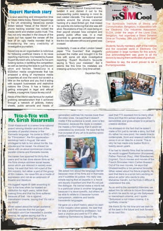 businesses on its payroll. It acquired news,
 Rupert Murdoch story                            twisted it and dished it out to the
                                                 unsuspecting public keeping in mind its
It is soul searching and introspection time      own vested interests. The recent scandal
for news media today. Recent happenings          centers around the phone voicemail
in the UK embroiling NewsCorp owned              hacking of a dead British girl, that misled      The Symbiosis Institute of Media and
British tabloid "News of the World" in a         her parents into believing that she was still    Communication, Bengaluru, in association with
phone hacking scandal has rocked the             alive. Revelations of top UK cops being on       the Electronic City Industries Association,
media world and shaken public trust. This        their payroll showed how complicit and           ELCIA, under the aegis of the Lions Club,
has not only resulted in the closure of the      greedy public office was. In a mad               Bengaluru, had organized a Blood Donation
paper but has ripped the veneer off the          scramble to generate sensational news            Drive on Thursday, 28th July 2011 at the SIMC
face of an ugly media monster that is            the thin line between ethics and greed was       Campus.
threatening the very credibility of              crossed.
investigative journalism.                                                                         Students, faculty members, staff of the Institute
                                                 Incidentally, it was another London based        and the corporate world in Electronic City
NewsCorp as an organisation is notorious         paper "The Guardian" that doggedly               participated in large numbers for this activity.
for following unethical means in its news        pursued the matter and brought it to the         Due acknowledgment was given to all the
reporting machinery. It is headed by Aussie      fore with some old style investigative           donors by issuing them certificates of gratitude.
Rupert Murdoch who is famous for his arm         reporting. Rupert Murdoch's favourite
twisting tactics in belittling the competition   saying is "Bury your mistakes". But it           Needless to say, the event proved to be a
as well as bending the laws to suit his own      seems like this time his mistakes are            thumping success.
whim and fancies. NewsCorp is a                  creeping up to bury him. Only time will tell.
$32billion media conglomerate that has
                                                                             Sayantan Ray
amassed a string of impressive media
properties all over the world but scratch a
little on the surface and you find it siding
with suspect businesses and restrictive
nations like China. It has a history of
getting entangled in legal and ethical
matters, a quagmire; it pays its way out of.
News of the World was famous for eyeball
grabbing sensationalism that it achieved
through a network of jailbirds, history
sheets, public servants and heads of



  Tête-à-Tête with                                generation watches his movies more than
                                                  the older ones. He said that it doesn't
                                                                                                    said that FTII exposed him to many other
                                                                                                    films and that film school sharpens the
Mr. Girish Kasaravalli                            matter if the audience is small, even a few       sensibilities and gives shape to a person's
                                                  thousand, because the ripple is created.          creative abilities.
Girish Kasaravalli is a seven time national
                                                  He makes a film hoping that it would be
award winning director and one of the                                                               He stressed on the fact that he doesn't
                                                  understood by everyone. He says that the
pioneers of parallel cinema in the                                                                  make a film just to narrate a story, but that
                                                  true purpose of any art is to portray socio-
Kannada language. He came to SIMC – B                                                               it's rather his view point. He needs time to
                                                  political issues.
for “Filmiciation”, the film appreciation                                                           contemplate, think and research before he
workshop held in August. We were                                                                    zeros in on an idea for a movie. This is
privileged to talk to him about his life, his                                                       why he has made only twelve films in
movies and his career. He shared his                                                                twenty-seven years.
views with us about commercial cinema,
                                                                                                    If he had to identify films that he admires,
parallel cinema and Kannada movies.
                                                                                                    he would suggest Roshomon (Kurosawa),
His career has spanned for thirty-five                                                              Pather Panchali (Ray), Wild Strawberries
years and he has done eleven films so far.                                                          (Ingmar), Ozu's movies and movies of the
His films always address social issues,                                                             French filmmaker Henri Cartier-Bresson.
some which are relevant in society even                                                             Out of his own movies, he says that
today. He said that he's not a part of the                                                          Ghatashraddha is his personal favourite.
film industry, but rather a part of the group     We asked him about the language barrier           When asked about his future projects, he
of film makers. He views film as a mode of        because most of his films are in Kannada          said that there is a script he's working on
expression and not as an extension of             and if subtitles do justice. His reply was        about an actor who wants to play
theatre and literature.                           simple saying that all aspects in a movie         Mahatma Gandhi, but he finds it difficult to
                                                  are equally important and that it's not just      understand the role.
His biggest regret till date according to         the dialogue. He cannot make a movie set
him is the time when he headed an                 in a particular place in another language         As an end to the wonderful interview, we
institution for eight years, rather than          because it is issue specific, but others will     asked him for advice to future filmmakers
making films and that his films suffered          be able to relate to it because human             to which he said to not go into Bollywood
because of that. He is against                    compassion, relations and bonds                   or mainstream cinema, and I quote
mainstream cinema, saying that “It's not in       transcends languages.                             “Bollywood is not Indian cinema. It is
my blood”.                                                                                          synthetic cinema.”
                                                  He gave us a short history about his start
When asked about the target audience              in the industry when asked. He said that          We thank Sir for his time and we wish him
and if he worries that the younger                he was a pharmacist by profession, but            all the best in the future and look forward
population won't be interested in parallel        took a chance and went to FTII after              to his next film.
cinema, he replies saying that it's a             watching Samskara by Satyajit Ray. He                                        -Saroma Srinidhi
misconception and that the younger
 