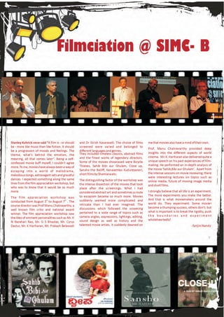 Filmciation @ SIMC- B




Stanley Kubrick once said “A film is - or should    and Dr Girish Kasaravalli. The choice of films    me that movies also have a mind of their own.
be - more like music than like fiction. It should   screened were varied and belonged to
                                                                                                      Prof. Manu Chakravarthy provided deep
be a progression of moods and feelings. The         different languages and genres.
                                                    They included timeless classics, abstract films   insights into the different aspects of world
theme, what's behind the emotion, the
                                                    and the finest works of legendary directors.      cinema. Mr. K. Hariharan also delivered quite a
meaning, all that comes later”. Being a self-
                                                    Some of the movies showcased were Bicycle         unique speech on his past experiences of film-
confessed movie buff myself, I couldn't agree
                                                    Thieves, Sahib Bibi aur Ghulam, Close up,         making. He performed an in-depth analysis of
more. To me, movies have always been a way of
                                                    Sansho the Bailiff, Kanasembo Kudureyaneri,       the movie 'Sahib,Bibi aur Ghulam'. Apart from
escaping into a world of melodrama,
                                                    short films by Shamiana etc.                      the intense sessions on movie reviewing, there
melodious songs, extravagant sets and graceful
                                                                                                      were interesting lectures on topics such as
dances. I expected something along the same         The distinguishing factor of the workshop was     online media, future of moving image media
lines from the film appreciation workshop, but      the intense dissection of the movies that took    and short films.
who was to know that it would be so much            place after the screenings. What I had
more.                                               considered abstract art and sometimes a route     I strongly believe that all life is an experiment.
                                                    to escapism became so much more. Movies           The more experiments you make the better.
The film appreciation workshop was
                                                    suddenly seemed more complicated and              And that is what moviemakers around the
conducted from August 5th to August 7th . The
                                                    intricate than I had ever imagined. The           world do. They experiment. Some movies
course director was Prof Manu Chakravarthy, a
                                                    discussions which followed the screening          become a thumping success, others don't; but
well known film critic and national award
                                                    pertained to a wide range of topics such as       what is important is to break the rigidity, push
winner. The film appreciation workshop saw
                                                    camera angles, expressions, lightings, editing,   the boundaries and experiment
the likes of eminent personalities such as Mr. H
                                                    sound design as well as history and the           wholeheartedly!
N Narahari Rao, Mr. G S Bhaskar, Mr. Cyrus
Dastur, Mr. K Hariharan, Mr. Prakash Belawadi       talented movie artists. It suddenly dawned on                                       -Synjini Nandy
 