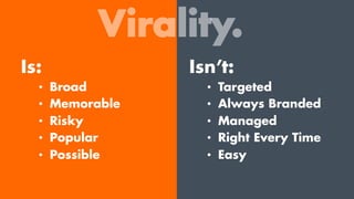 Virality.
Is:
•  Broad
•  Memorable
•  Risky
•  Popular
•  Possible
Isn’t:
•  Targeted
•  Always Branded
•  Managed
•  Right Every Time
•  Easy
 