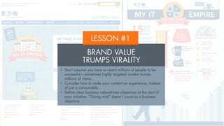 LESSON #1
BRAND VALUE
TRUMPS VIRALITY
•  Don’t assume you have to reach millions of people to be
successful – sometimes highly targeted content trumps
millions of views.
•  Consider how to make your content an experience, instead
of just a consumable.
•  Define clear business value-driven objectives at the start of
your initiative. “Going viral” doesn’t count as a business
objective.
 