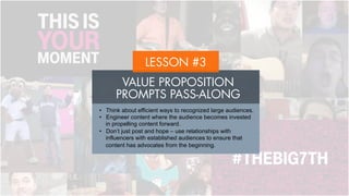 VALUE PROPOSITION
PROMPTS PASS-ALONG
LESSON #3
•  Think about efficient ways to recognized large audiences.
•  Engineer content where the audience becomes invested in
propelling content forward.
•  Don’t just post and hope – use relationships with
influencers with established audiences to ensure that
content has advocates from the beginning.
 