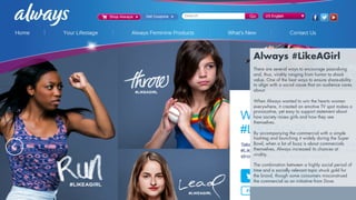 LESSON #4
SOCIAL REACH THROUGH
SOCIAL CAUSES
Always #LikeAGirl
There are several ways to encourage pass-along
and, thus, virality ranging from humor to shock
value. One of the best ways to ensure share-ability
to align with a social cause that an audience cares
about.
When Always wanted to win the hearts women
everywhere, it created an emotive TV spot makes a
provocative, yet easy to support statement about
how society raises girls and how they see
themselves.
By accompanying the commercial with a simple
hashtag and launching it widely during the Super
Bowl, when a lot of buzz is about commercials
themselves, Always increased its chances at
virality.
The combination between a highly social period of
time and a socially relevant topic struck gold for
the brand, though some consumers misconstrued
the commercial as an initiative from Dove.
 