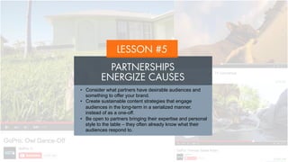 LESSON #5
PARTNERSHIPS
ENERGIZE CAUSES
•  Consider what partners have desirable audiences and
something to offer your brand.
•  Create sustainable content strategies that engage
audiences in the long-term in a serialized manner, instead
of as a one-off.
•  Be open to partners bringing their expertise and personal
style to the table – they often already know what their
audiences respond to.
 