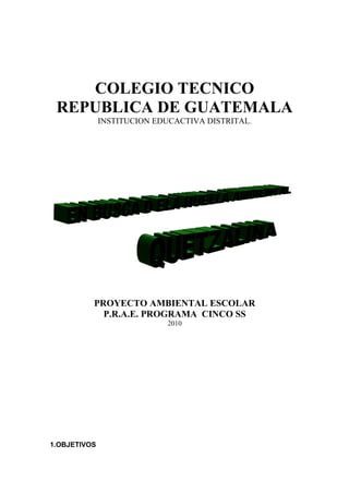 COLEGIO TECNICO
 REPUBLICA DE GUATEMALA
              INSTITUCION EDUCACTIVA DISTRITAL.




          PROYECTO AMBIENTAL ESCOLAR
            P.R.A.E. PROGRAMA CINCO SS
                            2010




1.OBJETIVOS
 