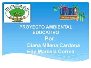 PROYECTO AMBIENTAL
    EDUCATIVO
        Por:
  Diana Milena Cardona
  Edy Marcela Correa
 