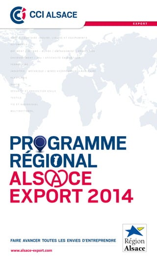 PR       GRAMME
RÉGIONAL
ALS CE
EXPORT 2014
FAIRE AVANCER TOUTES LES ENVIES D’ENTREPRENDRE
E X P O R T
www.alsace-export.com
A G R O - A L I M E N T A I R E : S O L I D E , L I Q U I D E E T E Q U I P E M E N T S
A U T O M O B I L E
B Â T I M E N T / S E C O N D   - Œ U V R E / A M É N A G E M E N T / D É C O R A T I O N
E N V I R O N N E M E N T / E A U / E F F I C A C I T É É N E R G É T I Q U E
F E R R O V I A I R E
I N D U S T R I E / M É C A N I Q U E / M I N E S H Y D R O C A R B U R E S N U C L É A I R E
P L A S T U R G I E
S A N T É
S É C U R I T É E T P R O T E C T I O N C I V I L E
T E X T I L E
T I C E T A U D I O V I S U E L
M U L T I S E C T O R I E L
 