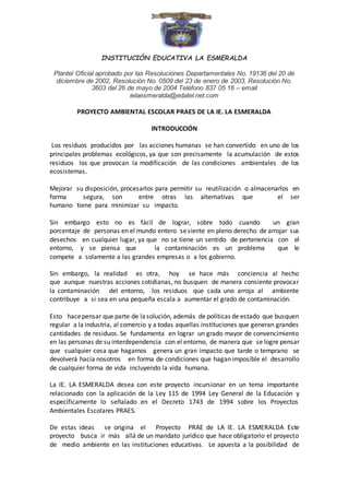 INSTITUCIÓN EDUCATIVA LA ESMERALDA 
Plantel Oficial aprobado por las Resoluciones Departamentales No. 19136 del 20 de 
diciembre de 2002, Resolución No. 0509 del 23 de enero de 2003, Resolución No. 
3603 del 26 de mayo de 2004 Teléfono 837 05 16 – email 
ielaesmeralda@edatel.net.com 
PROYECTO AMBIENTAL ESCOLAR PRAES DE LA IE. LA ESMERALDA 
INTRODUCCIÓN 
Los residuos producidos por las acciones humanas se han convertido en uno de los 
principales problemas ecológicos, ya que son precisamente la acumulación de estos 
residuos los que provocan la modificación de las condiciones ambientales de los 
ecosistemas. 
Mejorar su disposición, procesarlos para permitir su reutilización o almacenarlos en 
forma segura, son entre otras las alternativas que el ser 
humano tiene para minimizar su impacto. 
Sin embargo esto no es fácil de lograr, sobre todo cuando un gran 
porcentaje de personas en el mundo entero se siente en pleno derecho de arrojar sus 
desechos en cualquier lugar, ya que no se tiene un sentido de pertenencia con el 
entorno, y se piensa que la contaminación es un problema que le 
compete a solamente a las grandes empresas o a los gobierno. 
Sin embargo, la realidad es otra, hoy se hace más conciencia al hecho 
que aunque nuestras acciones cotidianas, no busquen de manera consiente provocar 
la contaminación del entorno, los residuos que cada uno arroja al ambiente 
contribuye a si sea en una pequeña escala a aumentar el grado de contaminación. 
Esto hace pensar que parte de la solución, además de políticas de estado que busquen 
regular a la industria, al comercio y a todas aquellas instituciones que generan grandes 
cantidades de residuos. Se fundamenta en lograr un grado mayor de convencimiento 
en las personas de su interdependencia con el entorno, de manera que se logre pensar 
que cualquier cosa que hagamos genera un gran impacto que tarde o temprano se 
devolverá hacia nosotros en forma de condiciones que hagan imposible el desarrollo 
de cualquier forma de vida incluyendo la vida humana. 
La IE. LA ESMERALDA desea con este proyecto incursionar en un tema importante 
relacionado con la aplicación de la Ley 115 de 1994 Ley General de la Educación y 
específicamente lo señalado en el Decreto 1743 de 1994 sobre los Proyectos 
Ambientales Escolares PRAES. 
De estas ideas se origina el Proyecto PRAE de LA IE. LA ESMERALDA Este 
proyecto busca ir más allá de un mandato jurídico que hace obligatorio el proyecto 
de medio ambiente en las instituciones educativas. Le apuesta a la posibilidad de 
 