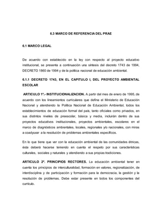 6.3 MARCO DE REFERENCIA DEL PRAE
6.1 MARCO LEGAL
De acuerdo con establecido en la ley con respecto al proyecto educativo
institucional, se presenta a continuación una síntesis del decreto 1743 de 1994,
DECRETO 1860 de 1994 y de la política nacional de educación ambiental.
6.1.1 DECRETO 1743, EN EL CAPITULO I, DEL PROYECTO AMBIENTAL
ESCOLAR
ARTICULO 1º.- INSTITUCIONALIZACION. A partir del mes de enero de 1995, de
acuerdo con los lineamientos curriculares que defina el Ministerio de Educación
Nacional y atendiendo la Política Nacional de Educación Ambiental, todos los
establecimientos de educación formal del país, tanto oficiales como privados, en
sus distintos niveles de preescolar, básica y media, incluirán dentro de sus
proyectos educativos institucionales, proyectos ambientales, escolares en el
marco de diagnósticos ambientales, locales, regionales y/o nacionales, con miras
a coadyuvar a la resolución de problemas ambientales específicos.
En lo que tiene que ver con la educación ambiental de las comunidades étnicas,
ésta deberá hacerse teniendo en cuenta el respeto por sus características
culturales, sociales y naturales y atendiendo a sus propias tradiciones.
ARTICULO 2º. PRINCIPIOS RECTORES. La educación ambiental tener en
cuenta los principios de interculturalidad, formación en valores, regionalización, de
interdisciplina y de participación y formación para la democracia, la gestión y la
resolución de problemas. Debe estar presente en todos los componentes del
currículo.
 