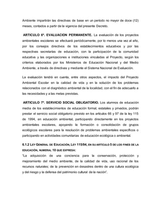 Ambiente impartirán las directivas de base en un período no mayor de doce (12)
meses, contados a partir de la vigencia del presente Decreto.
ARTICULO 6º. EVALUACION PERMANENTE. La evaluación de los proyectos
ambientales escolares se efectuará periódicamente, por lo menos una vez al año,
por los consejos directivos de los establecimientos educativos y por las
respectivas secretarías de educación, con la participación de la comunidad
educativa y las organizaciones e instituciones vinculadas al Proyecto, según los
criterios elaborados por los Ministerios de Educación Nacional y del Medio
Ambiente, a través de directivas y mediante el Sistema Nacional de Evaluación.
La evaluación tendrá en cuenta, entre otros aspectos, el impacto del Proyecto
Ambiental Escolar en la calidad de vida y en la solución de los problemas
relacionados con el diagnóstico ambiental de la localidad, con el fin de adecuarlo a
las necesidades y a las metas previstas.
ARTICULO 7º. SERVICIO SOCIAL OBLIGATORIO. Los alumnos de educación
media de los establecimientos de educación formal, estatales y privados, podrán
prestar el servicio social obligatorio previsto en los artículos 66 y 97 de la ley 115
de 1994, en educación ambiental, participando directamente en los proyectos
ambientales escolares, apoyando la formación o consolidación de grupos
ecológicos escolares para la resolución de problemas ambientales específicos o
participando en actividades comunitarias de educación ecológica o ambiental.
6.1.2 LEY GENERAL DE EDUCACIÓN, LEY 115/94, EN SU ARTÍCULO 5 DE LOS FINES DE LA
EDUCACIÓN, NUMERAL 10 QUE EXPRESA:
“La adquisición de una conciencia para la conservación, protección y
mejoramiento del medio ambiente, de la calidad de vida, uso racional de los
recursos naturales; de la prevención en desastres dentro de una cultura ecológica
y del riesgo y la defensa del patrimonio cultural de la nación”.
 