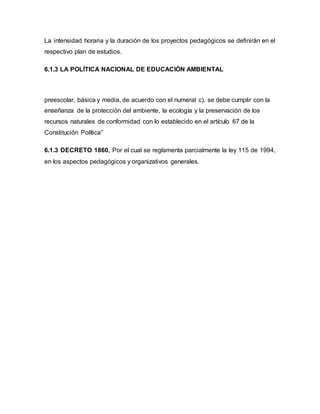 La intensidad horaria y la duración de los proyectos pedagógicos se definirán en el
respectivo plan de estudios.
6.1.3 LA POLÍTICA NACIONAL DE EDUCACIÓN AMBIENTAL
preescolar, básica y media, de acuerdo con el numeral c), se debe cumplir con la
enseñanza de la protección del ambiente, la ecología y la preservación de los
recursos naturales de conformidad con lo establecido en el artículo 67 de la
Constitución Política”
6.1.3 DECRETO 1860, Por el cual se reglamenta parcialmente la ley 115 de 1994,
en los aspectos pedagógicos y organizativos generales.
 
