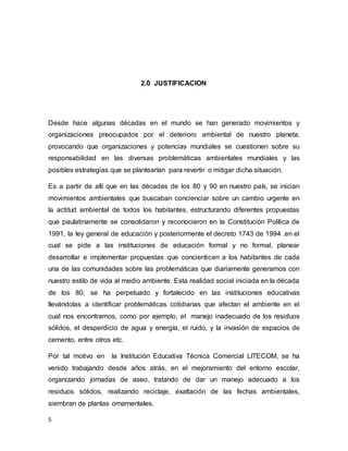 5
2.0 JUSTIFICACION
Desde hace algunas décadas en el mundo se han generado movimientos y
organizaciones preocupados por el deterioro ambiental de nuestro planeta,
provocando que organizaciones y potencias mundiales se cuestionen sobre su
responsabilidad en las diversas problemáticas ambientales mundiales y las
posibles estrategias que se plantearían para revertir o mitigar dicha situación.
Es a partir de allí que en las décadas de los 80 y 90 en nuestro país, se inician
movimientos ambientales que buscaban concienciar sobre un cambio urgente en
la actitud ambiental de todos los habitantes, estructurando diferentes propuestas
que paulatinamente se consolidaron y reconocieron en la Constitución Política de
1991, la ley general de educación y posteriormente el decreto 1743 de 1994 .en el
cual se pide a las instituciones de educación formal y no formal, planear
desarrollar e implementar propuestas que concienticen a los habitantes de cada
una de las comunidades sobre las problemáticas que diariamente generamos con
nuestro estilo de vida al medio ambiente. Esta realidad social iniciada en la década
de los 80, se ha perpetuado y fortalecido en las instituciones educativas
llevándolas a identificar problemáticas cotidianas que afectan el ambiente en el
cual nos encontramos, como por ejemplo, el manejo inadecuado de los residuos
sólidos, el desperdicio de agua y energía, el ruido, y la invasión de espacios de
cemento, entre otros etc.
Por tal motivo en la Institución Educativa Técnica Comercial LITECOM, se ha
venido trabajando desde años atrás, en el mejoramiento del entorno escolar,
organizando jornadas de aseo, tratando de dar un manejo adecuado a los
residuos sólidos, realizando reciclaje, exaltación de las fechas ambientales,
siembran de plantas ornamentales.
 