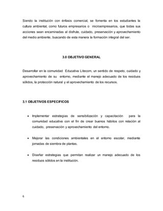 6
Siendo la institución con énfasis comercial, se fomenta en los estudiantes la
cultura ambiental, como futuros empresarios o microempresarios, que todas sus
acciones sean encaminadas al disfrute, cuidado, preservación y aprovechamiento
del medio ambiente, buscando de esta manera la formación integral del ser.
3.0 OBJETIVO GENERAL
Desarrollar en la comunidad Educativa Litecom, un sentido de respeto, cuidado y
aprovechamiento de su entorno, mediante el manejo adecuado de los residuos
sólidos, la protección natural y el aprovechamiento de los recursos.
3.1 OBJETIVOS ESPECIFICOS
 Implementar estrategias de sensibilización y capacitación para la
comunidad educativa con el fin de crear buenos hábitos con relación al
cuidado, preservación y aprovechamiento del entorno.
 Mejorar las condiciones ambientales en el entorno escolar, mediante
jornadas de siembra de plantas.
 Diseñar estrategias que permitan realizar un manejo adecuado de los
residuos sólidos en la institución.
 