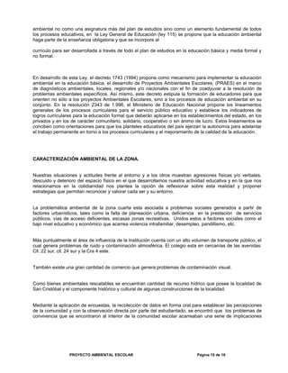 ambiental no como una asignatura más del plan de estudios sino como un elemento fundamental de todos
los procesos educativos, en la Ley General de Educación (ley 115) se propone que la educación ambiental
haga parte de la enseñanza obligatoria y que se incorpore al
currículo para ser desarrollada a través de todo el plan de estudios en la educación básica y media formal y
no formal.
En desarrollo de esta Ley, el decreto 1743 (1994) propone como mecanismo para implementar la educación
ambiental en la educación básica, el desarrollo de Proyectos Ambientales Escolares, (PRAES) en el marco
de diagnósticos ambientales, locales, regionales y/o nacionales con el fin de coadyuvar a la resolución de
problemas ambientales específicos. Así mismo, este decreto estipula la formación de educadores para que
orienten no sólo a los proyectos Ambientales Escolares, sino a los procesos de educación ambiental en su
conjunto. En la resolución 2343 de 1.996, el Ministerio de Educación Nacional propone los lineamientos
generales de los procesos curriculares para el servicio público educativo y establece los indicadores de
logros curriculares para la educación formal que deberán aplicarse en los establecimientos del estado, en los
privados y en los de carácter comunitario, solidario, cooperativo o sin ánimo de lucro. Estos lineamientos se
conciben como orientaciones para que los planteles educativos del país ejerzan la autonomía para adelantar
el trabajo permanente en torno a los procesos curriculares y al mejoramiento de la calidad de la educación.
CARACTERIZACIÓN AMBIENTAL DE LA ZONA.
Nuestras situaciones y actitudes frente al entorno y a los otros muestran agresiones físicas y/o verbales,
descuido y deterioro del espacio físico en el que desarrollamos nuestra actividad educativa y en la que nos
relacionamos en la cotidianidad nos plantea la opción de reflexionar sobre esta realidad y proponer
estrategias que permitan reconocer y valorar cada ser y su entorno.
La problemática ambiental de la zona cuarta esta asociada a problemas sociales generados a partir de
factores urbanísticos, tales como la falta de planeación urbana, deficiencia en la prestación de servicios
públicos, vías de acceso deficientes, escasas zonas recreativas. Unidos estos a factores sociales como el
bajo nivel educativo y económico que acarrea violencia intrafamiliar, desempleo, pandillismo, etc.
Más puntualmente el área de influencia de la Institución cuenta con un alto volumen de transporte público, el
cual genera problemas de ruido y contaminación atmosférica. El colegio esta en cercanías de las avenidas:
Cll. 22 sur, cll. 24 sur y la Cra 4 este.
También existe una gran cantidad de comercio que genera problemas de contaminación visual.
Como bienes ambientales rescatables se encuentran cantidad de recurso hídrico que posee la localidad de
San Cristóbal y el componente histórico y cultural de algunas construcciones de la localidad.
Mediante la aplicación de encuestas, la recolección de datos en forma oral para establecer las percepciones
de la comunidad y con la observación directa por parte del estudiantado, se encontró que los problemas de
convivencia que se encontraron al interior de la comunidad escolar acarreaban una serie de implicaciones
PROYECTO AMBIENTAL ESCOLAR Página 10 de 16
 