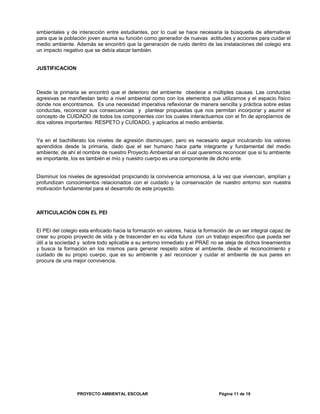 ambientales y de interacción entre estudiantes, por lo cual se hace necesaria la búsqueda de alternativas
para que la población joven asuma su función como generador de nuevas actitudes y acciones para cuidar el
medio ambiente. Además se encontró que la generación de ruido dentro de las instalaciones del colegio era
un impacto negativo que se debía atacar también.
JUSTIFICACION
Desde la primaria se encontró que el deterioro del ambiente obedece a múltiples causas. Las conductas
agresivas se manifiestan tanto a nivel ambiental como con los elementos que utilizamos y el espacio físico
donde nos encontramos. Es una necesidad imperativa reflexionar de manera sencilla y práctica sobre estas
conductas, reconocer sus consecuencias y plantear propuestas que nos permitan incorporar y asumir el
concepto de CUIDADO de todos los componentes con los cuales interactuamos con el fin de apropiarnos de
dos valores importantes: RESPETO y CUIDADO, y aplicarlos al medio ambiente.
Ya en el bachillerato los niveles de agresión disminuyen, pero es necesario seguir inculcando los valores
aprendidos desde la primaria, dado que el ser humano hace parte integrante y fundamental del medio
ambiente; de ahí el nombre de nuestro Proyecto Ambiental en el cual queremos reconocer que si tu ambiente
es importante, los es también el mío y nuestro cuerpo es una componente de dicho ente.
Disminuir los niveles de agresividad propiciando la convivencia armoniosa, a la vez que vivencian, amplían y
profundizan conocimientos relacionados con el cuidado y la conservación de nuestro entorno son nuestra
motivación fundamental para el desarrollo de este proyecto.
ARTICULACIÓN CON EL PEI
El PEI del colegio esta enfocado hacia la formación en valores, hacia la formación de un ser integral capaz de
crear su propio proyecto de vida y de trascender en su vida futura con un trabajo específico que pueda ser
útil a la sociedad y sobre todo aplicable a su entorno inmediato y el PRAE no se aleja de dichos lineamientos
y busca la formación en los mismos para generar respeto sobre el ambiente, desde el reconocimiento y
cuidado de su propio cuerpo, que es su ambiente y así reconocer y cuidar el ambiente de sus pares en
procura de una mejor convivencia.
PROYECTO AMBIENTAL ESCOLAR Página 11 de 16
 