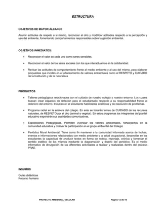 ESTRUCTURA
OBJETIVOS DE MAYOR ALCANCE
Asumir actitudes de respeto a si mismo, reconocer al otro y modificar actitudes respecto a la percepción y
uso del ambiente, fomentando comportamientos responsables sobre la gestión ambiental.
OBJETIVOS INMEDIATOS:
• Reconocer el valor de cada uno como seres sensibles.
• Reconocer el valor de los seres sociales con los que interactuamos en la cotidianidad.
• Revisar las actitudes de comportamiento frente al medio ambiente y al uso del mismo, para elaborar
propuestas que incidan en el afianzamiento de valores ambientales como el RESPETO y CUIDADO
de la Institución y de la naturaleza
PRODUCTOS
• Talleres pedagógicos relacionados con el cuidado de nuestro colegio y nuestro entorno. Los cuales
buscan crear espacios de reflexión para el estudiantado respecto a su responsabilidad frente al
deterioro del entorno. Inculcan en el estudiante habilidades analíticas y de resolución de problemas.
• Programa radial en la emisora del colegio. En este se tratarán temas de CUIDADO de los recursos
naturales, de RESPETO por el otro (animal o vegetal). En estos programas los integrantes del plantel
educativo expondrán sus cualidades comunicativas.
• Expediciones Pedagógicas. Permiten vivenciar los valores ambientales, fortalecerlos en la
comunidad educativa y motivar la participación en el grupo ambiental del Colegio
• Periódico Mural Ambiental. Tiene como fin mantener a la comunidad informada acerca de fechas,
eventos e informaciones relacionadas con medio ambiente y la salud ocupacional, desarrollar en los
estudiantes la capacidad de producir textos en forma de noticia, reportaje, crónica y fomentar el
sentido estético de los mismos mediante la diagramación y diseño del periódico. Es el medio
informativo de divulgación de las diferentes actividades a realizar y realizadas dentro del proceso
PRAE.
INSUMOS
Guías didácticas
Recurso humano
PROYECTO AMBIENTAL ESCOLAR Página 12 de 16
 