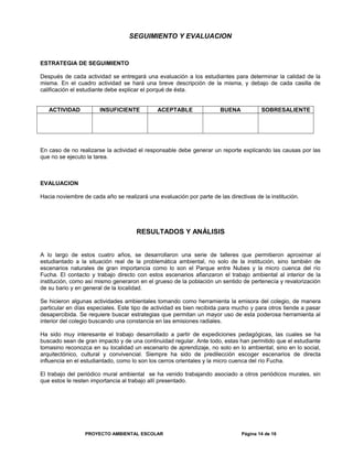 SEGUIMIENTO Y EVALUACION
ESTRATEGIA DE SEGUIMIENTO
Después de cada actividad se entregará una evaluación a los estudiantes para determinar la calidad de la
misma. En el cuadro actividad se hará una breve descripción de la misma, y debajo de cada casilla de
calificación el estudiante debe explicar el porqué de ésta.
ACTIVIDAD INSUFICIENTE ACEPTABLE BUENA SOBRESALIENTE
En caso de no realizarse la actividad el responsable debe generar un reporte explicando las causas por las
que no se ejecuto la tarea.
EVALUACION
Hacia noviembre de cada año se realizará una evaluación por parte de las directivas de la institución.
RESULTADOS Y ANÁLISIS
A lo largo de estos cuatro años, se desarrollaron una serie de talleres que permitieron aproximar al
estudiantado a la situación real de la problemática ambiental, no solo de la institución, sino también de
escenarios naturales de gran importancia como lo son el Parque entre Nubes y la micro cuenca del río
Fucha. El contacto y trabajo directo con estos escenarios afianzaron el trabajo ambiental al interior de la
institución, como así mismo generaron en el grueso de la población un sentido de pertenecía y revalorización
de su bario y en general de la localidad.
Se hicieron algunas actividades ambientales tomando como herramienta la emisora del colegio, de manera
particular en días especiales. Este tipo de actividad es bien recibida para mucho y para otros tiende a pasar
desapercibida. Se requiere buscar estrategias que permitan un mayor uso de esta poderosa herramienta al
interior del colegio buscando una constancia en las emisiones radiales.
Ha sido muy interesante el trabajo desarrollado a partir de expediciones pedagógicas, las cuales se ha
buscado sean de gran impacto y de una continuidad regular. Ante todo, estas han permitido que el estudiante
tomasino reconozca en su localidad un escenario de aprendizaje, no solo en lo ambiental, sino en lo social,
arquitectónico, cultural y convivencial. Siempre ha sido de predilección escoger escenarios de directa
influencia en el estudiantado, como lo son los cerros orientales y la micro cuenca del río Fucha.
El trabajo del periódico mural ambiental se ha venido trabajando asociado a otros periódicos murales, sin
que estos le resten importancia al trabajo allí presentado.
PROYECTO AMBIENTAL ESCOLAR Página 14 de 16
 