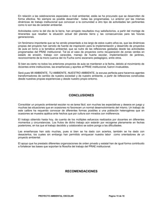 En relación a las celebraciones especiales a nivel ambiental, estás se ha procurado que se desarrollen de
forma efectiva. No siempre es posible desarrollar todas las programadas. Lo anterior por las mismas
dinámicas de trabajo institucional que convocan a la comunidad a otro tipo de actividades tan pertinentes
como lo son las de carácter ambiental.
Actividades como la del día de la tierra, han arrojado resultados muy satisfactorios, a partir del montaje de
itinerantes que resaltan la situación actual del planeta tierra y las consecuencias para las futuras
generaciones.
Un fenómeno importante que se ha venido presentado a los largo de estos cuatro años es, que las dinámicas
propias del proyecto han servido de fuente de inspiración para la implementación y desarrollo de proyectos
de aula en torno a la temática ambiental, que se nutre de las reflexiones gestadas desde las actividades
programadas del PRAE institucional. Tal es el caso de proyectos como recuperación de zonas verdes en
estado de erosión, trabajo con caracoles, manejo de huerta escolar, implementación de jardines,
reconocimiento de la micro cuenca del río Fucha como escenario pedagógico, entre otros.
Si bien es cierto no todos los anteriores proyectos de aula se mantienen a la fecha, debido al movimiento de
docentes entre instituciones, las enseñanzas y aportes al PRAE institucional, fueron invaluables.
Será pues MI AMBIENTE, TU AMBIENTE, NUESTRO AMBIENTE, la excusa perfecta para hacernos agentes
transformadores de cambio de nuestra sociedad y de nuestro ambiente, a partir de reflexiones construidas
desde nuestras propias experiencias y desde nuestro propio entorno.
CONCLUSIONES
Consolidar un proyecto ambiental escolar no es tarea fácil, son muchas las expectativas y deseos en juego y
muchas las situaciones que en ocasiones no favorecen un normal desenvolvimiento del mismo. Un trabajo de
este calibre ha requerido convocar de diferentes formas posibles a una población heterogénea que en
ocasiones se muestra apática ante hechos que por cultura son mirados con indiferencia.
El trabajo obtenido hasta hoy, da cuenta de los múltiples esfuerzos realizados por docentes en diferentes
momentos y circunstancias. Los frutos de dicho trabajo aún estarán por recogerse plenamente en fechas
posteriores, en los que el trabajo decidido y colaborativo se sobre ponga a las dificultades.
Las enseñanzas han sido muchas, pues si bien se ha dado con aciertos, también se ha dado con
desaciertos, los cuales sin embargo han permitido enriquecer nuestra labor como orientadores de un
proyecto ambiental.
El apoyo que ha prestado diferentes organizaciones de orden privado y estatal han de igual forma contribuido
a fortalecer las bases que soportan la filosofía del trabajo del PRAE institucional.
RECOMENDACIONES
PROYECTO AMBIENTAL ESCOLAR Página 15 de 16
 