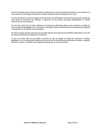 Este 2011 plantea para el proyecto ambiental institucional un reto de grandes dimensiones y es acoplarlo a la
nueva dinámica del colegio que plantea su trabajo educativo desde la perspectiva de ciclos.
En años anteriores se busca de alguna forma generar una participación transversal a partir de los aportes de
otras áreas de formación; sin embargo, la ejecución de sus propios proyectos imposibilitaba un trabajo
mancomunado más constante.
En este año, cada ciclo al estar integrado por docentes de diferentes áreas, hace necesario el acople de
varios proyectos pedagógicos que sin perder su identidad, deben mostrarse desde una perspectiva integrada
y transversal a la formación de los estudiante.
Se hace necesario generar espacios que permitan discutir las proyecciones del PRAE institucional a la luz de
las nuevas dinámicas de trabajo que se aproxima.
Lo que si se tiene claro es que desde la posición en que se trabaje, se velará por continuar un trabajo
pedagógico con los estudiantes tomasinos que les brinde las herramientas suficientes de análisis y reflexión
frente a su entorno inmediato y las riquezas naturales que en él se encuentran.
PROYECTO AMBIENTAL ESCOLAR Página 16 de 16
 