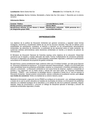 Localización: Barrio Santa Inés Sur Dirección Cra. 5 A Este No. 25 - 51 sur.
Área de influencia: Barrios Córdoba, Montebello y Santa Inés Sur (Ver anexo 1. Recorrido por el entorno
cercano)
Información Básica
Carácter Público Jornada Mañana y tarde
Niveles primaria y secundaria Género Mixto
Beneficiarios directos 32 (ver Anexo 2. listado
de Integrantes grupo GAE)
Beneficiarios indirectos 12230 personas de a
comunidad educativa
INTRODUCCIÓN
Los objetivos de la política de Educación Ambiental son generar conciencia y capacitar sobre formas
ecológicas, económica y socialmente viables de uso de los recursos naturales. Para ello se definen como
posibilidades de participación ciudadana: el derecho a intervenir en los procedimientos administrativos
ambientales, las peticiones de intervención, la publicidad de las decisiones sobre el medio ambiente, las
audiencias públicas administrativas sobre decisiones ambientales en tramite y el derecho de petición de
informaciones.
El Ministerio de Educación Nacional de Colombia expresa como objetivos de la educación: Desarrollar
conciencia por el respeto y manejo adecuado del medio; Formar multiplicadores de conciencia ambiental;
Promover el diagnóstico de problemas y potencialidades ambientales regionales y estimular la participación
comunitaria en la realización de proyectos de gestión ambiental.
De esta forma y previa consideración legal, podemos inferir que: El énfasis fundado por este grupo Ejecutor
en Educación ambiental se expresa en un proyecto educativo descentralizado, dirigido a la comunidad para
crear sensibilidad hacia los problemas ambientales, propiciar su comprensión y fomentar actividades para su
solución y prevención; La Educación ambiental es una nueva forma de observar, analizar y comprender al
hombre y sus relaciones con el medio social y natural del cual hace parte; los Proyectos Ambientales
Escolares - PRAES – que constituyen la estrategia teórica y operativa a través de la cual se expresa la
Educación Ambiental, buscan producir conocimiento, valores y actitudes en la población escolar, para elevar
sus niveles de conciencia frente a la realidad de su entorno natural y social.
Mediante la formulación y ejecución de los PRAES se configura en la educación una estrategia pedagógica
a través de la cual la acción educativa se traslada de enunciados de temas a la formulación de problemas
referidos a la viabilidad ecológica de la naturaleza y a la calidad de vida de la población asentada, integran
distintas áreas de conocimiento y procuran un diálogo de disciplinas aplicado al abordaje y solución de
problemas ambientales regionales y locales.
PROYECTO AMBIENTAL ESCOLAR Página 3 de 16
 