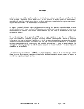 PROLOGO
Actualmente, es una realidad que la sociedad se ve enfrentada a una serie de problemas, que afectan la vida
social, cultural y ambiental de los seres vivos. A esta realidad no están ajenas las instituciones y
especialmente los niños y los jóvenes, futuros hombres que tendrán que afrontar de una manera madura y
responsable esta realidad y las diferentes soluciones a aplicar.
En nuestra institución tomasina, fue un verdadero reto reconocer esta realidad, vivenciada desde aspectos
como la contaminación visual, auditiva, la falta de compromiso frente al manejo adecuado del entorno, del
reconocimiento de si mismo y del respeto por mi ambiente, que a la larga es el ambiente del otro y por
consiguiente nuestro.
Es aquí donde el grupo de apoyo de la UNAD, juega un papel importante ya que ellos nos colaboraron a
través de conferencias, vivencias indígenas, recorridos zonales, conversatorios y salidas al resguardo
indígena de Cota y a la Hacienda Pozo Claro, en donde un grupo de estudiantes, grupo ambiental, pudo
vivenciar más de cerca problemas ambientales pero ante todo siempre buscando alternativas de solución que
la misma naturaleza nos fue mostrando y que estamos seguros que a partir de este momento nos
corresponde estudiar y optar por las más favorables a aplicar en nuestra institución y en cada uno de los
integrantes de la comunidad.
Agradecemos muy especialmente a la UNAD y su grupo de apoyo y a cada una de las personas que durante
el año 2006 nos acompañaron y dejaron en nosotros una semilla que estamos seguros crecerá en procura de
un ambiente mejor tomasino a todo nivel.
PROYECTO AMBIENTAL ESCOLAR Página 4 de 16
 