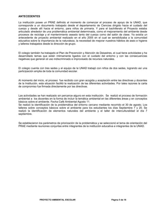 ANTECEDENTES
La institución posee un PRAE definido al momento de comenzar el proceso de apoyo de la UNAD, que
corresponde a un documento trabajado desde el departamento de Ciencias dirigido hacia el cuidado del
cuerpo y desde allí hacia el entorno, para niños de primaria. Y para el bachillerato el Proyecto estaba
articulado alrededor de una problemática ambiental determinada, como el mejoramiento del ambiente desde
procesos de reciclaje y el mantenimiento aseado tanto del cuerpo como del salón de clase. Ya existía un
antecedente de proyecto ambiental realizado en el año 2005 en el cual se sensibilizaba a la comunidad
educativa sobre la importancia de la naturaleza, la necesidad de mejorar nuestros hábitos de aseo e higiene
y talleres trabajados desde la dirección de grupo.
El colegio también ha trabajado el Plan de Prevención y Atención de Desastres, el cual tiene actividades y ha
desarrollado temas que están íntimamente ligados con el cuidado del entorno y con las consecuencias
negativas que generan el uso indiscriminado e improvisado de recursos naturales.
El colegio cuenta con tres sedes y el equipo de la UNAD trabajó con niños de dos sedes, logrando así una
participación amplia de toda la comunidad escolar.
Al momento del inicio, el proceso fue recibido con gran acogida y aceptación entre las directivas y docentes
de la Institución, esta situación facilitó la realización de las diferentes actividades. Por tales razones la carta
de compromiso fue firmada directamente por las directivas.
Las actividades se han realizado sin percance alguno en esta institución. Se realizó el proceso de formación
ambiental a los docentes en la forma de incluir la temática ambiental en las diferentes áreas y en conceptos
básicos sobre el ambiente. Fecha Café Ambiental Agosto 11.
Se realizó la identificación de la problemática del entorno cercano mediante recorrido el 30 de agosto. Los
talleres sobre conceptos básicos sobre el ambiente para los estudiantes los días Septiembre 7 y 20. Se
realizó la identificación de elementos naturales del ambiente y el taller de interculturalidad el día 7
septiembre.
Se establecieron los parámetros de priorización de la problemática y se seleccionó el tema de orientación del
PRAE mediante reuniones conjuntas entre integrantes de la institución educativa e integrantes de la UNAD.
PROYECTO AMBIENTAL ESCOLAR Página 5 de 16
 