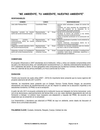 "MI AMBIENTE, TU AMBIENTE, NUESTRO AMBIENTE”
RESPONSABLES:
NOMBRE CARGO RESPONSABILIDAD
José Julián Pedraza Pérez Coordinador PRAE Informar sobre actividades y estado de avance del
PRAE
Coordinar con otros docentes las necesidades de
apoyo del proyecto en la búsqueda de la
transversalidad del proyecto ambiental
Integrantes comisión de Gestión
dentro del Comité Ambiental Escolar
Representantes de Grupo
Ambiental Escolar
Aportar en la construcción del proyecto
Socializar el avance del proyecto a los demás
integrantes del grupo ambiental escolar
Apoyar al docente coordinador en la construcción del
proyecto
Integrantes comisión de
Comunicaciones dentro del Comité
Ambiental Escolar
Comisión
Representantes de Grupo
Ambiental Escolar
Mantener actualizado el periódico mural ambiental de
la institución.
Generar dinámicas comunicativas dentro de la
institución en los temas ambientales.
Integrantes comisión Operativa dentro
del Comité Ambiental Escolar
Representantes de Grupo
Ambiental Escolar
Inventariar los recursos necesarios para los eventos
que lleve a cabo el comité Ambiental.
Integrantes comisión de Investigación
dentro del Comité Ambiental Escolar
Representantes de Grupo
Ambiental Escolar
Encargado de realizar las consultas e investigaciones
necesarias sobre temas ambientales específicos y
pertinentes para la Institución.
COBERTURA
El proyecto influenciara a 3057 estudiantes de la Institución, niños y niños con edades comprendidas entre
los seis y los diecinueve años, con estratificación socioeconómica1 y 2. Además indirectamente beneficiará a
9171 habitantes del sector. El área geográfica esta compuesta por los Barrios Córdoba, Montebello y Santa
Inés Sur; además de los cerros orientales y la micro cuenca del rio Fucha.
DURACION
Tendrá una duración de cuatro años (2007 – 2010) Es importante tener presente que la nueva vigencia del
proyecto abarcaría del año 2011 al 2014.
Además, es importante tener presente que el Colegio Técnico Tomás Rueda Vargas, se encuentra
atravesando una época de transformaciones en pro de mejorar la calidad de la educación impartida a los
estudiantes tomasinos. El PRAE no es la excepción.
A partir del año 2011 el proyecto ambiental de la institución busca ser trabajado de forma transversal junto
con el de democracia y aprovechamiento del tiempo libre; a su vez, estar diseñado dependiendo del ciclo de
formación a trabajar. Lo anterior hace necesario una adaptación y reajuste del PRAE, de acuerdo a las
exigencias que se presentan en la actualidad.
Los lineamientos y derroteros que abarcará el PRAE de aquí en adelante, serán objeto de discusión al
interior de la comunidad educativa.
PALABRAS CLAVE: Cuidado, Ambiente, Respeto, Cuerpo, Calidad de vida
PROYECTO AMBIENTAL ESCOLAR Página 6 de 16
 