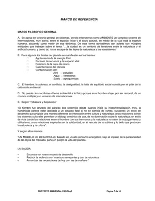 MARCO DE REFERENCIA
MARCO FILOSOFICO GENERAL
A. Se apoya en la teoría general de sistemas, donde entendemos como AMBIENTE un complejo sistema de
interrelaciones, muy activo, entre el espacio físico y el socio cultural, en medio de la cual está la especie
humana, actuando como motor de esa dinámica. De esta forma concebimos con acierto con múltiples
entidades que trabajan sobre el tema “….la ciudad es un territorio de tensiones entre la naturaleza y el
artificio humano, y como tal, no se escapa de las leyes de naturaleza y los ecosistemas”
B. Para algunos los límites del planeta se manifiestan en las fuentes:
 Agotamiento de la energía fósil
 Escasez de recursos y de espacio vital
 Deterioro de la capa de ozono
 Calentamiento del planeta
 Contaminación del:
Aire  polución
Agua  vertederos
Suelo  agroquímicos
C. El hambre, la pobreza, el conflicto, la desigualdad, la falta de equilibrio social constituyen el pilar de la
catástrofe ambiental.
D. No puede circunscribirse el tema ambiental a lo físico porque es el hombre el eje, por ser racional, de un
cosmos múltiple y un universo de interrelaciones.
E. Según “Tobasura y Sepúlveda”
“El hombre fue lanzado del paraíso eco sistémico desde cuando inició su instrumentalización. Hoy, la
humanidad parece estar abocada a un colapso fatal si no se cambia de rumbo, buscando un estilo de
desarrollo que propicie una manera diferente de interacción entre cultura y naturaleza; unas relaciones donde
los sistemas culturales permitan un diálogo armónico de paz, de no dominación sobre la naturaleza; un estilo
de vida donde las relaciones entre el hombre con sus hermanos y la naturaleza no sean de sojuzgamiento y
utilitarismo; unas relaciones inspiradas en la solidaridad, en el rescate de lo sublime y lo bello que producen
la naturaleza y la cultura”.
Y según ellos mismos:
“UN MODELO DE DESARROLLO basado en un alto consumo energético, bajo el imperio de la personalidad
de las leyes del mercado, pone en peligro la vida del planeta.
LA SALIDA:
• Encontrar un nuevo modelo de desarrollo
• Reducir la violencia con nuestros semejantes y con la naturaleza
• Armonizar las necesidades de hoy con las de mañana “
PROYECTO AMBIENTAL ESCOLAR Página 7 de 16
 