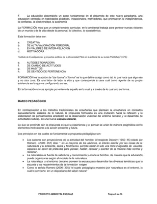 F. La educación desempeña un papel fundamental en el desarrollo de este nuevo paradigma, una
educación centrada en habilidades prácticas, vocacionales, motivadoras, que promuevan la independencia,
la confianza, la biodiversidad, la autonomía
La FORMACIÓN más que un simple temario curricular, en lo ambiental trabaja para generar nuevas visiones
de un mundo y de la vida desde lo personal, lo colectivo, lo ecosistémico.
Esta formación debe ser:
a. CREATIVA
b. DE ALTA VALORACIÓN PERSONAL
c. EN VALORES DE INTER-RELACION
d. MOTIVADORA
1
Instituto de Investigaciones y proyectos políticos de la Universidad Piloto en la editorial de su revista Pretil (Año 10 nº4):
e. AUTOGESTIONADORA
f. DE CAMBIO DE ACTITUDES
g. DE HABITOS
h. DE SENTIDO DE PERTENENCIA
FORMACIÓN es la acción de “dar forma” y “forma” es lo que define a algo como tal, lo que hace que algo sea
y no otra cosa. Es una labor de toda la vida y que corresponde a casa cual como agente de su propia
existencia en la que va configurando su ser.
En la formación uno se apropia por entero de aquello en lo cual y a través de lo cual uno se forma.
MARCO PEDAGÓGICO
En contraposición a los métodos tradicionales de enseñanza que plantean la enseñanza en contextos
supuestamente aislados de lo natural, la propuesta formulada es una invitación hacia la reflexión y la
elaboración de pensamientos alrededor de la observación vivencial del entorno cercano y el desarrollo de
actividades lúdicas, en una nueva escuela natural.
Lo que se pretende con la propuesta es que la experiencia y el pensar se unan de manera pragmática como
elementos motivadores a la acción presente y futura.
Los principios en los cuales se fundamenta la propuesta pedagógica son:
• Los saberes son proyecciones de la actividad del hombre. Al respecto Decroly (1950: 45) citado por
Romero (2006: 357) dice: “ en la mayoría de los alumnos, el interés latente por las cosas de la
naturaleza y el ambiente, seres y fenómenos, permite hallar en ello una mina inagotable de asuntos
capaces de servir de pretextos para pensar, hablar, calcular y escribir de la manera más normal y
racional”.
• La naturaleza es fuente de sabiduría y conocimiento y educa al hombre, de manera que la educación
puede organizarse según el modelo de la naturaleza
• La naturaleza y el entorno cercano proveen la excusa para desarrollar las diversas temáticas que la
escuela y los requerimientos de la formación exigen
• Como lo señala Romero (2006: 395) “el sujeto pedagógico-maestro por naturaleza es el entorno, lo
cual lo convierte en un depositario del saber natural”
PROYECTO AMBIENTAL ESCOLAR Página 8 de 16
 