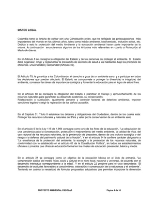 MARCO LEGAL
Colombia tiene la fortuna de contar con una Constitución joven, que ha reflejado las preocupaciones más
importantes del mundo en los últimos años, tales como medio ambiente, biodiversidad, inclusión social, etc.
Debido a esto la protección del medio Ambiente y la educación ambiental hacen parte importante de la
misma. A continuación enunciaremos algunos de los Artículos más relevantes en cuanto a Protección al
Medio Ambiente.
En el Articulo 8 se consigna la obligación del Estado y de las personas de proteger el ambiente. El Estado
debe organizar, dirigir y reglamentar la prestación de servicios de salud a los habitantes bajo los principios de
eficiencia, universalidad y solidaridad (Artículo 49).
El Artículo 79, le garantiza a los Colombianos el derecho a goza de un ambiente sano y a participar en todas
las decisiones que puedan afectarlo. El Estado se compromete a proteger la diversidad e integridad del
ambiente, conservar las áreas de importancia ecológica y fomentar la educación para el logro de estos fines.
En el Artículo 80 se consagra la obligación del Estado a planificar el manejo y aprovechamiento de los
recursos naturales para garantizar su desarrollo sostenido, su conservación,
Restauración o sustitución. Igualmente prevenir y controlar factores de deterioro ambiental, imponer
sanciones legales y exigir la reparación de los daños causados.
En el Capitulo 5°, Titulo II establece los deberes y obligaciones del Ciudadano, dentro de los cuales esta:
Proteger los recursos culturales y naturales del País y velar por la conservación de un ambiente sano
En el artículo 5 de la Ley 115 de 1.994 consagra como uno de los fines de la educación, “La adquisición de
una conciencia para la conservación, protección y mejoramiento del medio ambiente, la calidad de vida, del
uso racional de los recursos naturales, de la prevención de desastres, dentro de una cultura ecológica y del
riesgo y la defensa del patrimonio cultural de la Nación”. Y en el artículo 14 le confiere carácter obligatorio a
“La enseñanza de la protección del ambiente, la ecología y la protección de los recursos naturales, de
conformidad con lo establecido en el artículo 67 de la Constitución Política”, en todos los establecimientos
oficiales o privados que ofrezcan educación formal en los niveles de educación preescolar, básica y media.
En el artículo 21 se consagra como un objetivo de la educación básica en el ciclo de primaria, “La
comprensión básica del medio físico, socio y cultural en el nivel local, nacional y universal, de acuerdo con el
desarrollo intelectual correspondiente a la edad”. Y en el artículo 22 propone para el ciclo secundaria: “El
desarrollo de actitudes favorables a conocimiento, valoración y conservación de la naturaleza y el ambiente”.
Teniendo en cuenta la necesidad de formular propuestas educativas que permitan incorporar la dimensión
PROYECTO AMBIENTAL ESCOLAR Página 9 de 16
 