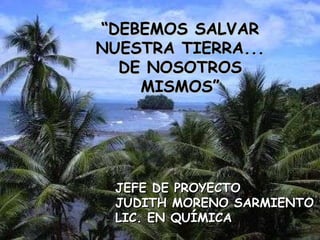 “ DEBEMOS SALVAR NUESTRA TIERRA... DE NOSOTROS MISMOS” JEFE DE PROYECTO JUDITH MORENO SARMIENTO LIC. EN QUÍMICA 