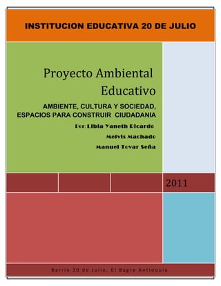 INSTITUCION EDUCATIVA 20 DE JULIO




      Proyecto Ambiental
                Educativo
      AMBIENTE, CULTURA Y SOCIEDAD,
ESPACIOS PARA CONSTRUIR CIUDADANIA
               Por: Libia Yaneth Ricardo

                         Melvis Machado

                      Manuel Tovar Seña




                                             2011




        Barrio 20 de Julio, El Bagre Antioquia
 