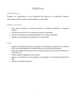 Objetivos
Objetivo General
Fortalecer los conocimientos de los estudiantes para potenciar sus habilidades analíticas,
comunicativas, críticas, creativas y que las apliquen en su vida diaria.
Objetivos Específicos
• Crear nuevos ambientes de evaluación donde los estudiantes desarrollen su capacidad
analítica
• Fomentar el uso de las TICs en el proceso de enseñanza- aprendizaje
• Impulsar la realización de pruebas de diagnóstico en la institución educativa
• Identificar a los estudiantes con deficiencias en el aprendizaje
Metas
• Capacitar al personal docente para que tengan los conocimientos necesarios para el dominio
del los recursos tecnológicos y su respectiva aplicación en el Proceso de Evaluación
• Lograr que el 100% de los alumnos de nuevo ingreso adquieran un conocimiento adecuado en
el uso de las TIC.
• Realizar pruebas de diagnóstico cada trimestre
• Evaluar a los estudiantes usando plataforma la aprendizaje en línea Academia by SW Social
Web
• Mejorar la nota PAES institucional
5
 