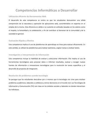 Competencias Informáticas a Desarrollar
Utilización eficiente de Herramientas Web
El desarrollo de esta competencia se centra en que los estudiantes demuestren una sólida
comprensión de la naturaleza y operación de aplicaciones web, convirtiéndolos en expertos en el
empleo de la misma. Esta eficiencia es válida si se sustenta en actitudes basadas en los valores como
el respeto, la honestidad y la colaboración, a fin de contribuir al bienestar de la comunidad y de la
sociedad en general.
Evaluación Rápida y Efectiva
Esta competencia implica el uso de plataformas de aprendizaje en línea para evaluar eficazmente. En
este sentido, se utilizan las plataformas para realizar exámenes, asignar tareas o analizar textos.
Investigación e interpretación de información
Esta competencia incluye la habilidad de evaluar y seleccionar información. Ello implica el uso de
herramientas tecnológicas para procesar datos e informar resultados, evaluar y escoger nuevas
fuentes de información e innovaciones tecnológicas para la resolución de tareas específicas y el
desarrollo de proyectos de integración.
Resolución de problemas usando tecnología
Se persigue que los estudiantes descubran por si mismos que la tecnología nos sirve para resolver
problemas académicos, laborales o cotidianos y tomar decisiones en el mundo real. Las Tecnologías de
Información y Comunicación (TIC) son clave en los ámbitos sociales y laborales en donde interactúan
los individuos.
6
 