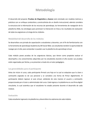 Metodología
El desarrollo del proyecto Pruebas de Diagnóstico y Avance está orientado con modelos teóricos y
prácticos con un enfoque conductista y constructivista de un diseño instruccional; además considera
la estructura de la información de los recursos de aprendizaje, las herramientas de navegación de la
plataforma Web, las estrategias para promover la interacción en línea y los resultados de evaluación
de todas las asignaturas a lo largo de los módulos.
Modalidad del desarrollo de los módulos
Se desarrollara una jornada de capacitación a estudiantes y docentes, con el fin de familiarizarlos con
la herramienta de aprendizaje Academia by SW Social Web. Los estudiantes tendrán la oportunidad de
navegar por el sitio, para comprobar si pueden usar la plataforma de aprendizaje virtual.
Cada módulo posee pruebas de las asignaturas básicas, que tienen como propósito evaluar el
desempeño y los conocimientos adquiridos por los estudiantes durante el año escolar. Las pruebas
están organizados por fechas, y se presentan a través de un tutor pedagógico.
Las generalidades para el participante
Antes de iniciar el curso, cada participante firmará una hoja en la cual se estipulara que la clave o
contraseña asignada es de uso personal y se considera una forma de firmar digitalmente. El
participante deberá ingresar al aula virtual, validando de esta manera el usuario y contraseña
proporcionada por el tutor o administrador del curso. Cada ingreso a la plataforma es una firma digital
vinculante, la cual autentica que el estudiante ha estado presente durante el desarrollo de cada
módulo.
Evaluación
Cada estudiante ingresará a la plataforma y desarrollara los exámenes de cada módulo.
7
 