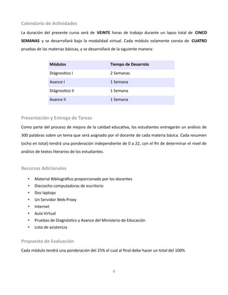Calendario de Actividades
La duración del presente curso será de VEINTE horas de trabajo durante un lapso total de CINCO
SEMANAS y se desarrollará bajo la modalidad virtual. Cada módulo solamente consta de CUATRO
pruebas de las materias básicas, y se desarrollará de la siguiente manera:
Módulos Tiempo de Desarrolo
Diágnostico I 2 Semanas
Avance I 1 Semana
Diágnostico II 1 Semana
Avance II 1 Semana
Presentación y Entrega de Tareas
Como parte del proceso de mejora de la calidad educativa, los estudiantes entregarán un análisis de
300 palabras sobre un tema que será asignado por el docente de cada materia básica. Cada resumen
(ocho en total) tendrá una ponderación independiente de 0 a 22, con el fin de determinar el nivel de
análisis de textos literarios de los estudiantes.
Recursos Adicionales
• Material Bibliográfico proporcionado por los docentes
• Dieciocho computadoras de escritorio
• Dos laptops
• Un Servidor Web Proxy
• Internet
• Aula Virtual
• Pruebas de Diagnóstico y Avance del Ministerio de Educación
• Lista de asistencia
Propuesta de Evaluación
Cada módulo tendrá una ponderación del 25% el cual al final debe hacer un total del 100%
8
 